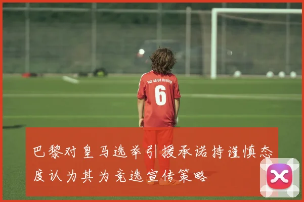 巴黎对皇马选举引援承诺持谨慎态度认为其为竞选宣传策略