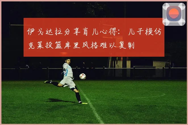 伊戈达拉分享育儿心得：儿子模仿克莱投篮库里风格难以复制