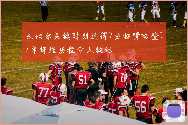 米切尔关键时刻连得7分称赞哈登17年辉煌历程令人铭记