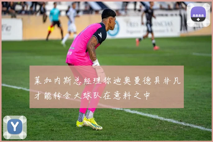 莱加内斯总经理称迪奥曼德具非凡才能转会大球队在意料之中
