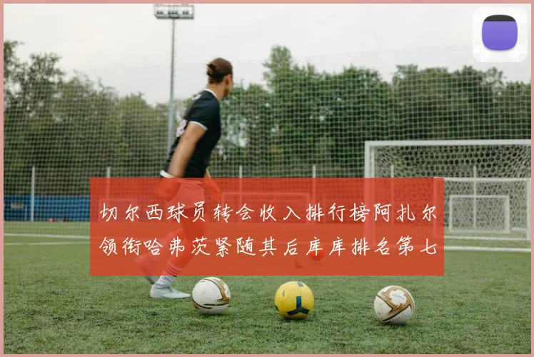 切尔西球员转会收入排行榜阿扎尔领衔哈弗茨紧随其后库库排名第七
