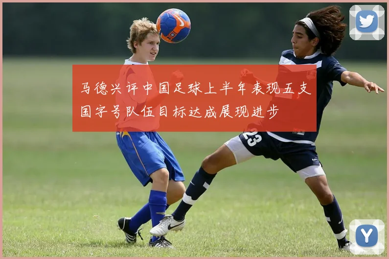 马德兴评中国足球上半年表现五支国字号队伍目标达成展现进步