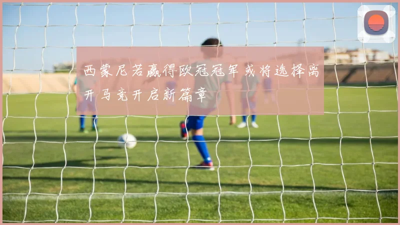 西蒙尼若赢得欧冠冠军或将选择离开马竞开启新篇章