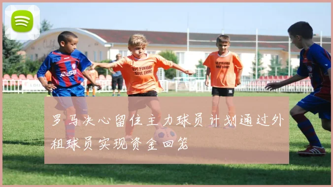 罗马决心留住主力球员计划通过外租球员实现资金回笼