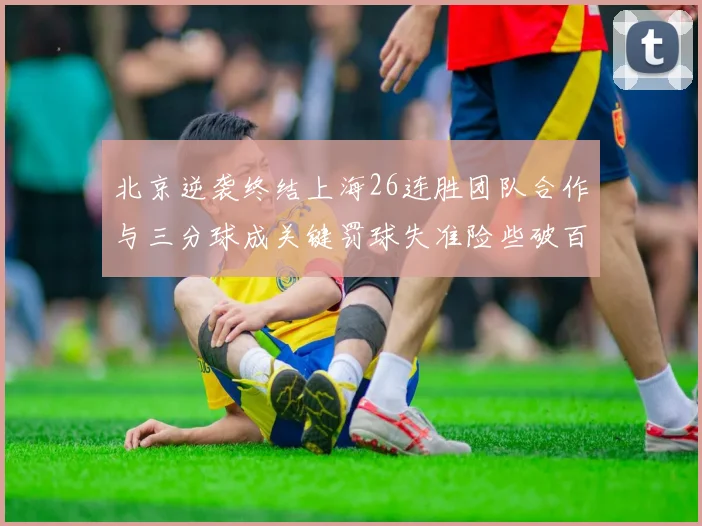 北京逆袭终结上海26连胜团队合作与三分球成关键罚球失准险些破百