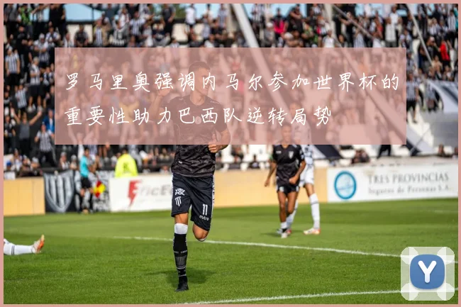 罗马里奥强调内马尔参加世界杯的重要性助力巴西队逆转局势