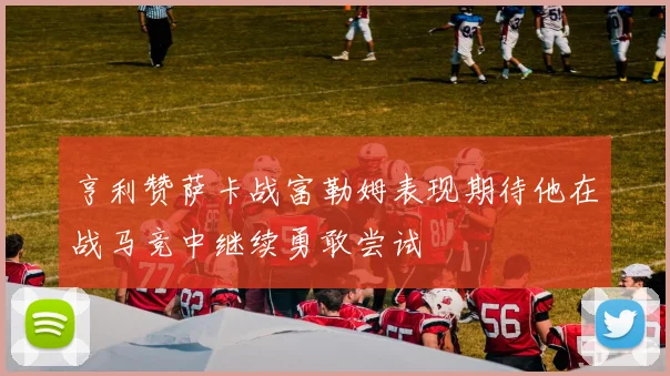亨利赞萨卡战富勒姆表现期待他在战马竞中继续勇敢尝试