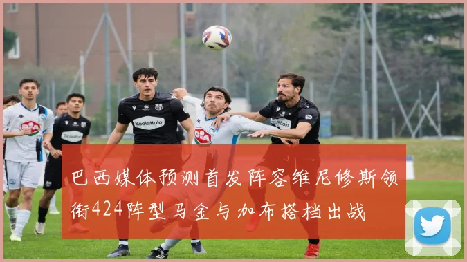 巴西媒体预测首发阵容维尼修斯领衔424阵型马金与加布搭档出战