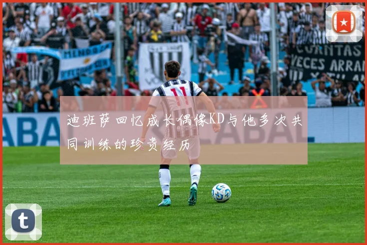 迪班萨回忆成长偶像KD与他多次共同训练的珍贵经历