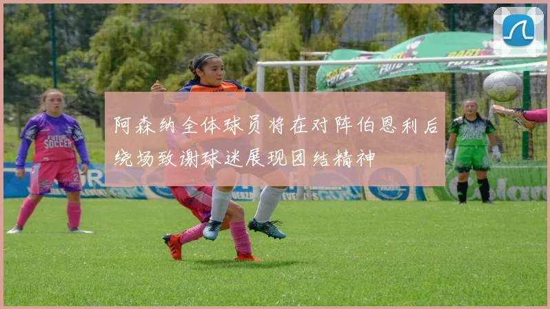 阿森纳全体球员将在对阵伯恩利后绕场致谢球迷展现团结精神